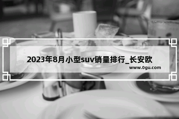 2023年8月小型suv销量排行_长安欧尚x72023年2月销量是多少