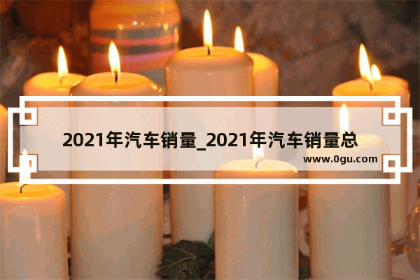 2021年汽车销量_2021年汽车销量总共多少了