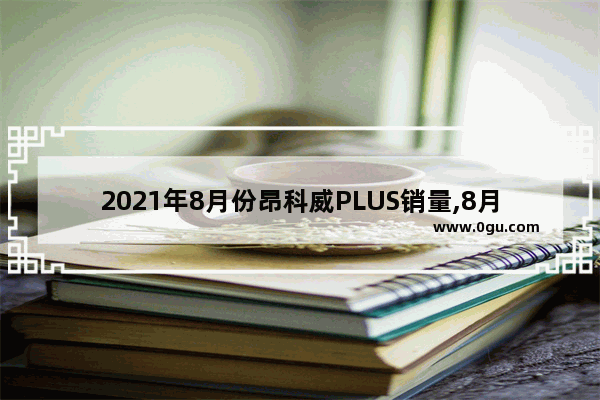 2021年8月份昂科威PLUS销量,8月份汽车销量榜别克