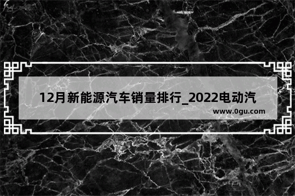 12月新能源汽车销量排行_2022电动汽车销量排行榜前十名