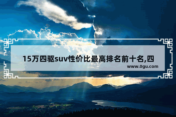 15万四驱suv性价比最高排名前十名,四驱汽车销量排行