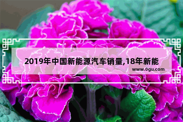 2019年中国新能源汽车销量,18年新能源汽车销量数据