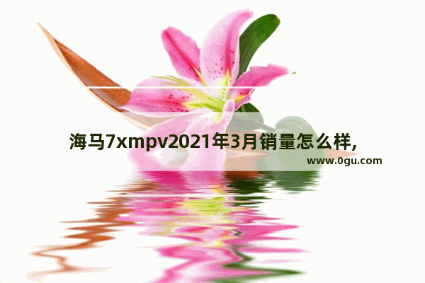 海马7xmpv2021年3月销量怎么样,3月海马汽车销量分析