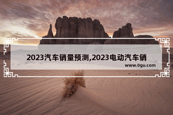 2023汽车销量预测,2023电动汽车销量前十排名榜