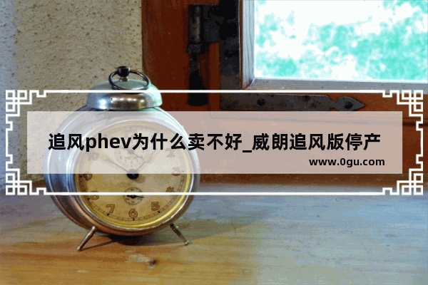 追风phev为什么卖不好_威朗追风版停产了吗