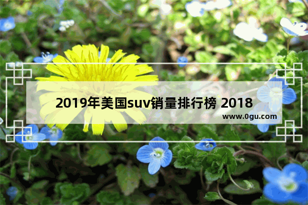 2019年美国suv销量排行榜 2018美国豪华suv汽车销量排行榜