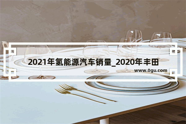 2021年氢能源汽车销量_2020年丰田氢能源汽车销量