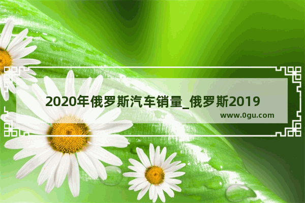 2020年俄罗斯汽车销量_俄罗斯2019年汽车销量排名