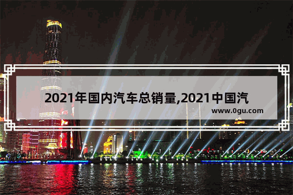 2021年国内汽车总销量,2021中国汽车销量产值