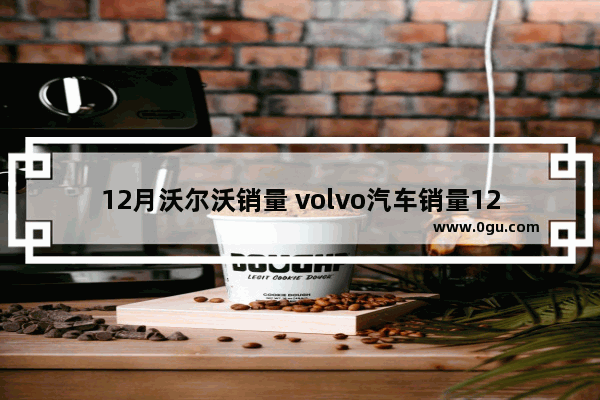 12月沃尔沃销量 volvo汽车销量12月17