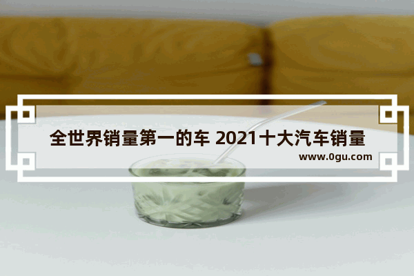 全世界销量第一的车 2021十大汽车销量第一