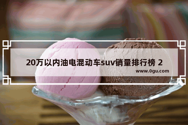 20万以内油电混动车suv销量排行榜 20w纯电汽车销量排行