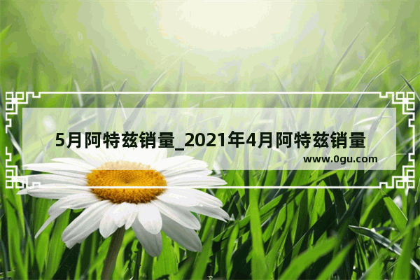 5月阿特兹销量_2021年4月阿特兹销量