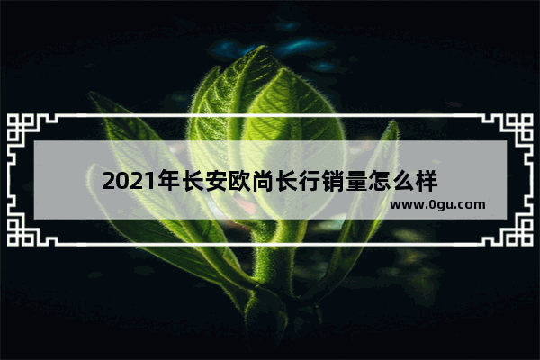 2021年长安欧尚长行销量怎么样