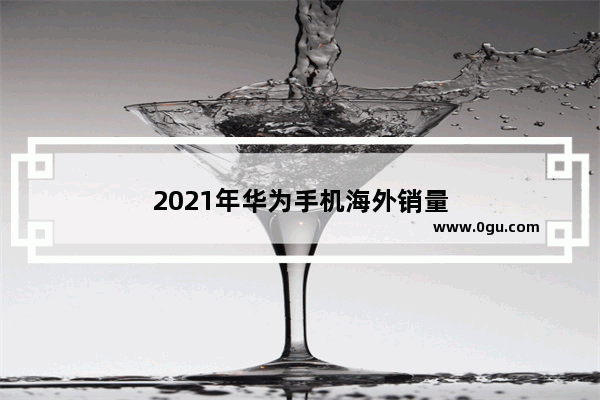 2021年华为手机海外销量