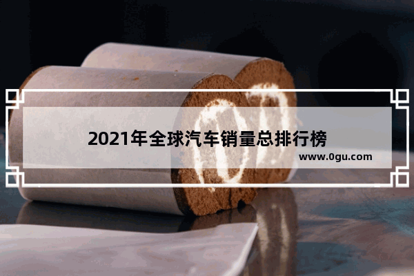 2021年全球汽车销量总排行榜