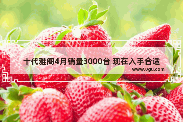 十代雅阁4月销量3000台 现在入手合适吗