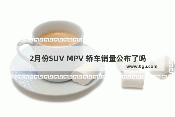 2月份SUV MPV 轿车销量公布了吗