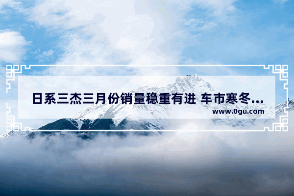 日系三杰三月份销量稳重有进 车市寒冬是否已经过去了