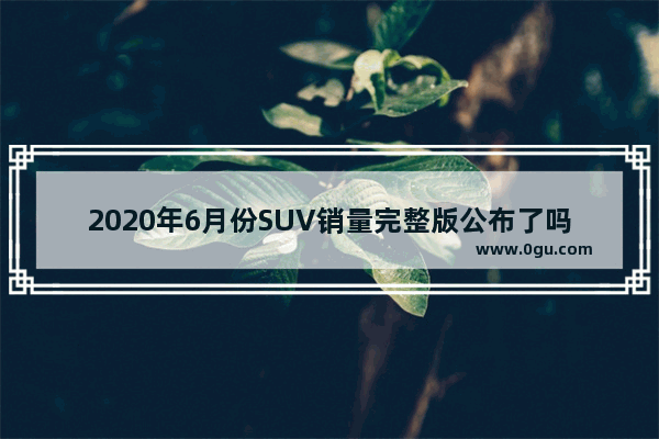 2020年6月份SUV销量完整版公布了吗？哈弗H6还是第一名吗