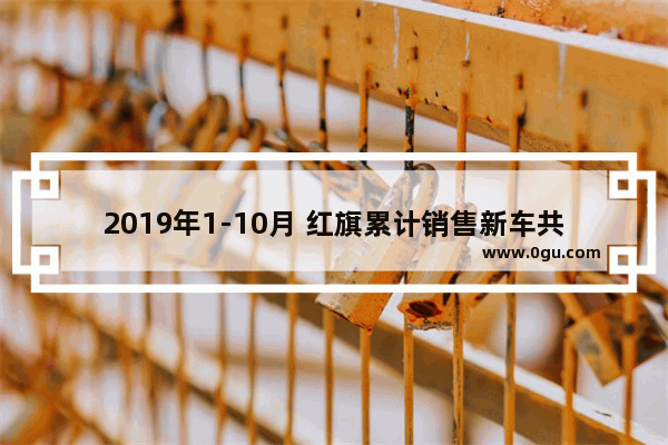 2019年1-10月 红旗累计销售新车共75520辆 还能否完成10万销量