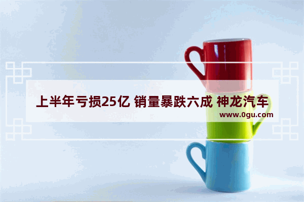 上半年亏损25亿 销量暴跌六成 神龙汽车能打赢“生存之战”吗