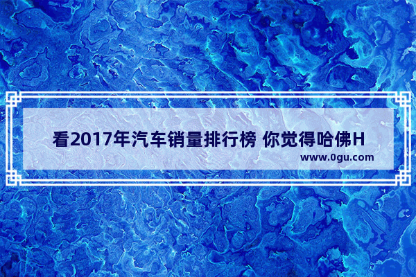 看2017年汽车销量排行榜 你觉得哈佛H6是名副其实的销量冠军吗