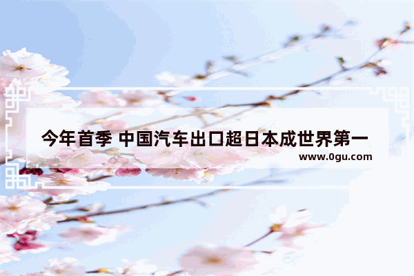 今年首季 中国汽车出口超日本成世界第一 这一数据意味着什么