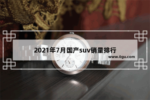 2021年7月国产suv销量排行