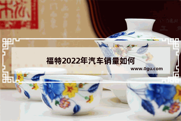 福特2022年汽车销量如何