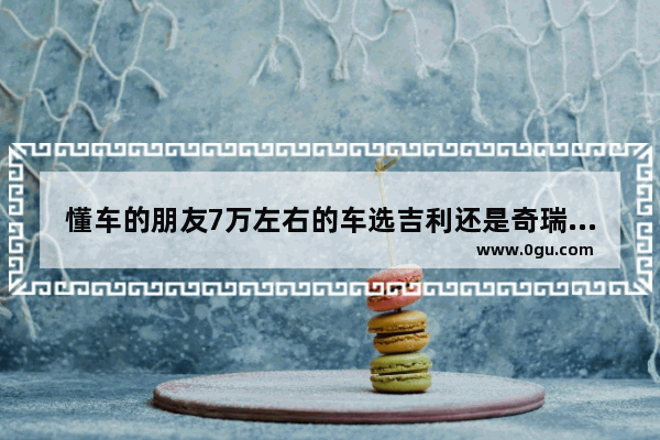 懂车的朋友7万左右的车选吉利还是奇瑞。哪个好点