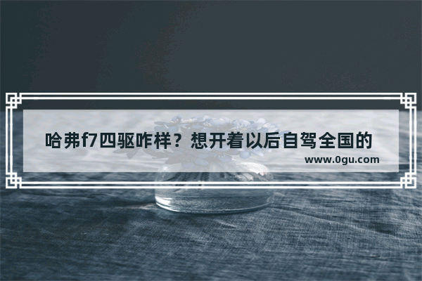 哈弗f7四驱咋样？想开着以后自驾全国的 去西藏新疆