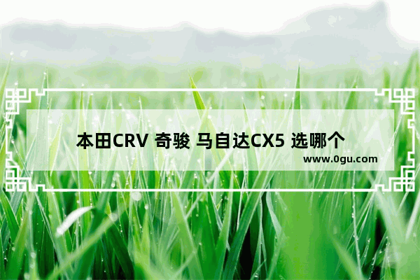 本田CRV 奇骏 马自达CX5 选哪个