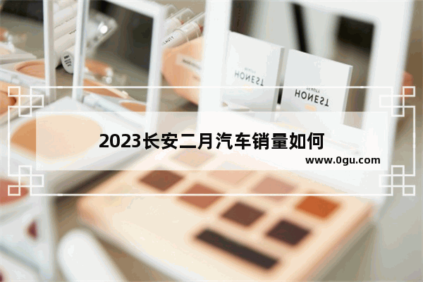 2023长安二月汽车销量如何