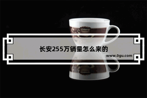 长安255万销量怎么来的