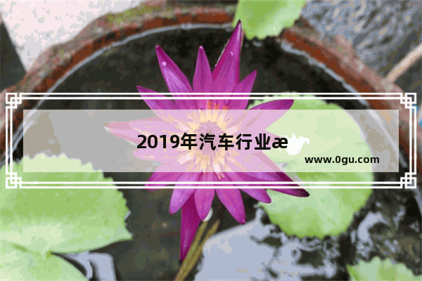 2019年汽车行业怎么样？会好干么