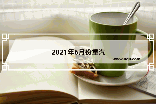 2021年6月份重汽车销量排行榜