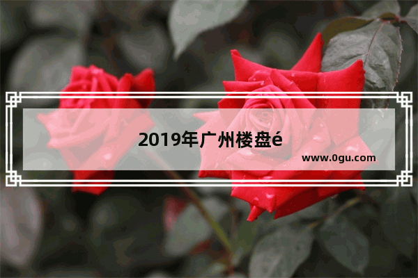 2019年广州楼盘销量排行榜