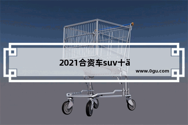 2021合资车suv十佳销量排名