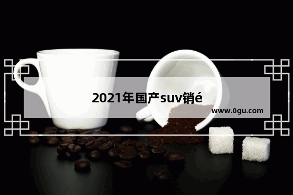 2021年国产suv销量排行榜前十名